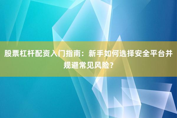 股票杠杆配资入门指南：新手如何选择安全平台并规避常见风险？
