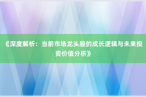 《深度解析：当前市场龙头股的成长逻辑与未来投资价值分析》
