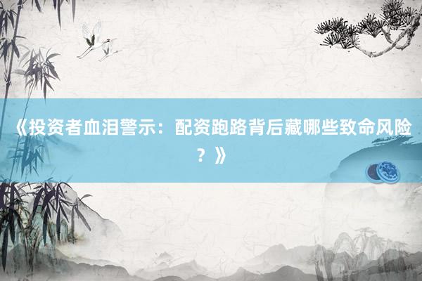 《投资者血泪警示：配资跑路背后藏哪些致命风险？》