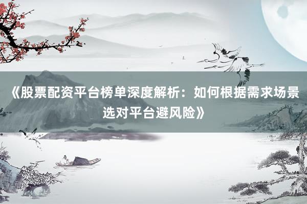《股票配资平台榜单深度解析：如何根据需求场景选对平台避风险》