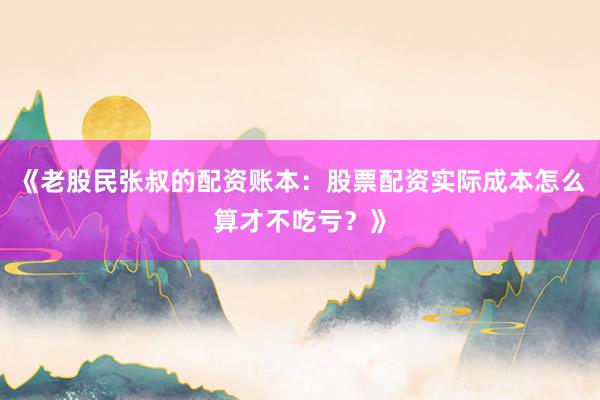 《老股民张叔的配资账本：股票配资实际成本怎么算才不吃亏？》
