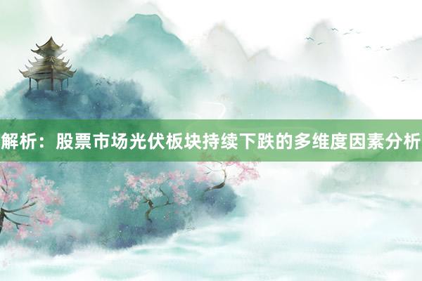 解析：股票市场光伏板块持续下跌的多维度因素分析