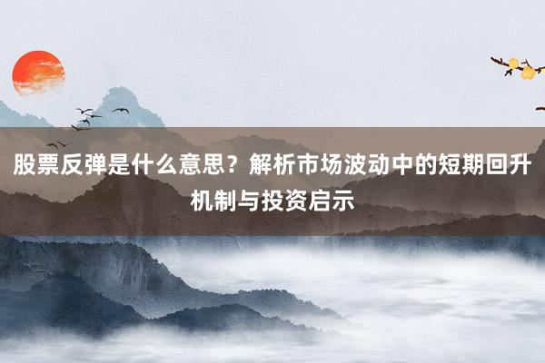 股票反弹是什么意思？解析市场波动中的短期回升机制与投资启示