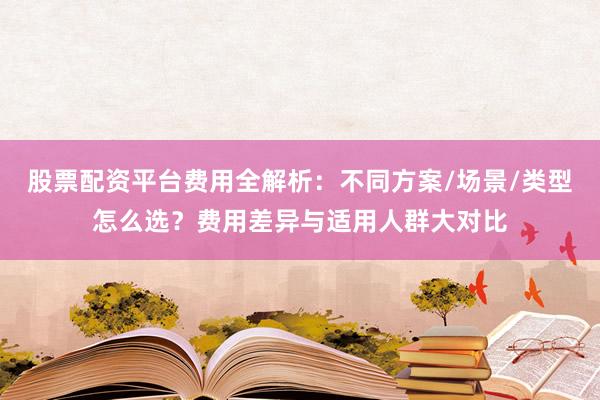 股票配资平台费用全解析：不同方案/场景/类型怎么选？费用差异与适用人群大对比