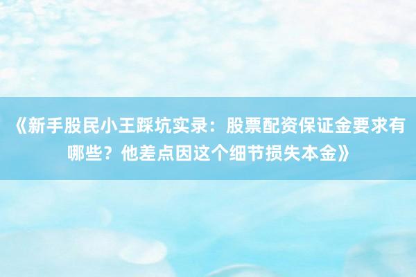 《新手股民小王踩坑实录：股票配资保证金要求有哪些？他差点因这个细节损失本金》