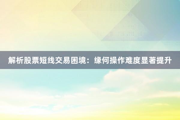 解析股票短线交易困境：缘何操作难度显著提升