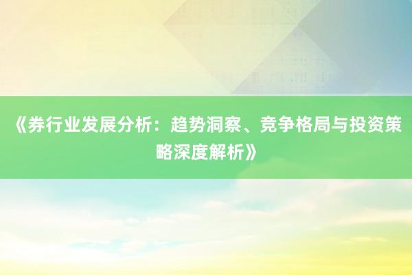 《券行业发展分析：趋势洞察、竞争格局与投资策略深度解析》