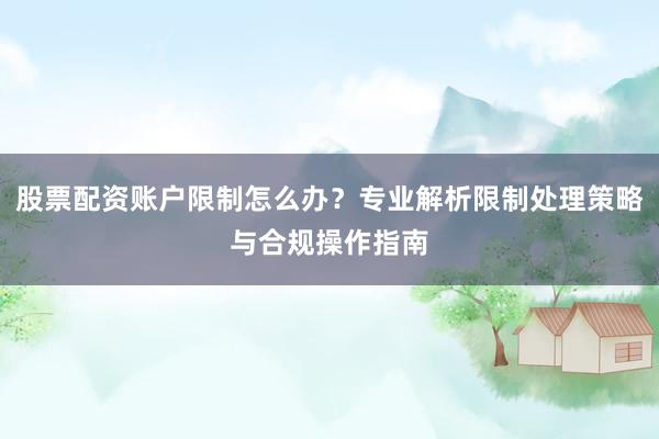 股票配资账户限制怎么办？专业解析限制处理策略与合规操作指南