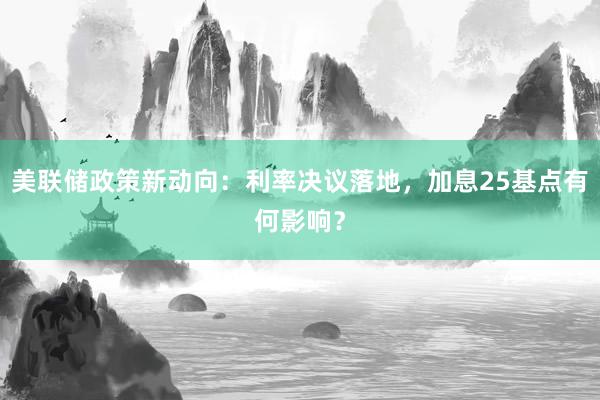 美联储政策新动向：利率决议落地，加息25基点有何影响？