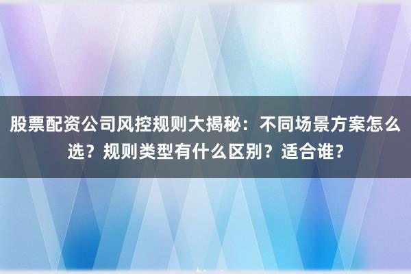 股票配资公司风控规则大揭秘：不同场景方案怎么选？规则类型有什么区别？适合谁？