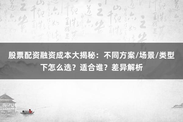 股票配资融资成本大揭秘：不同方案/场景/类型下怎么选？适合谁？差异解析