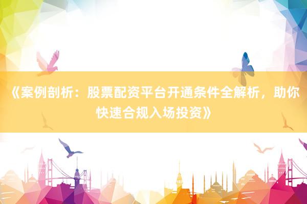 《案例剖析：股票配资平台开通条件全解析，助你快速合规入场投资》