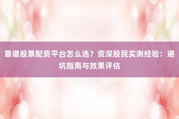 靠谱股票配资平台怎么选？资深股民实测经验：避坑指南与效果评估