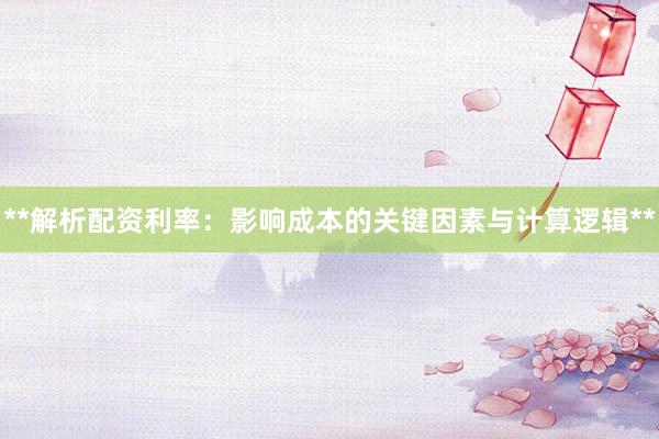**解析配资利率：影响成本的关键因素与计算逻辑**
