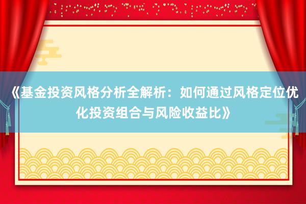 《基金投资风格分析全解析:如何通过风格定位优化投资组合与风险收益比》