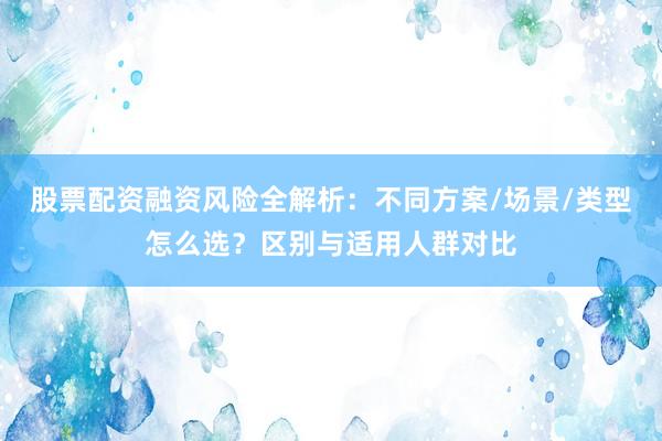 股票配资融资风险全解析：不同方案/场景/类型怎么选？区别与适用人群对比
