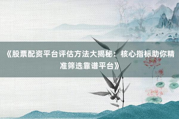 《股票配资平台评估方法大揭秘：核心指标助你精准筛选靠谱平台》