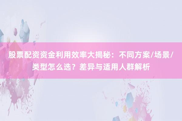 股票配资资金利用效率大揭秘：不同方案/场景/类型怎么选？差异与适用人群解析