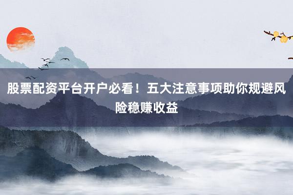 股票配资平台开户必看！五大注意事项助你规避风险稳赚收益