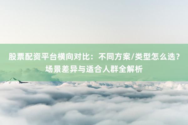 股票配资平台横向对比：不同方案/类型怎么选？场景差异与适合人群全解析