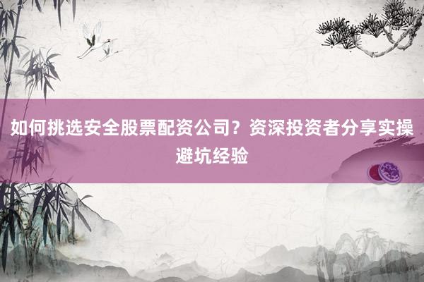 如何挑选安全股票配资公司？资深投资者分享实操避坑经验