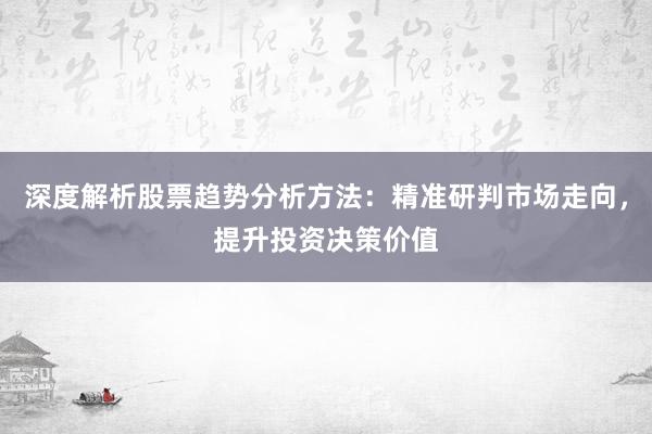 深度解析股票趋势分析方法：精准研判市场走向，提升投资决策价值