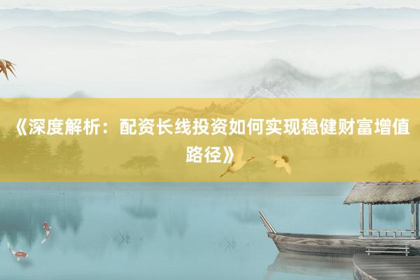 《深度解析：配资长线投资如何实现稳健财富增值路径》