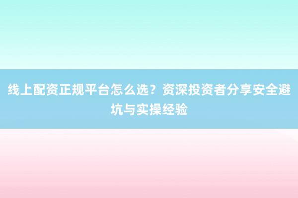 线上配资正规平台怎么选？资深投资者分享安全避坑与实操经验