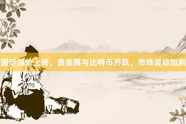 国际油价上扬，贵金属与比特币齐跌，市场波动加剧