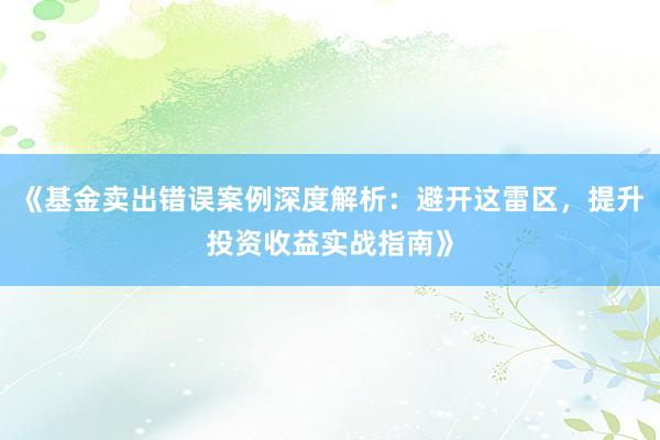 《基金卖出错误案例深度解析：避开这雷区，提升投资收益实战指南》