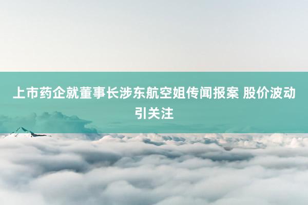 上市药企就董事长涉东航空姐传闻报案 股价波动引关注