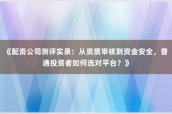 《配资公司测评实录：从资质审核到资金安全，普通投资者如何选对平台？》