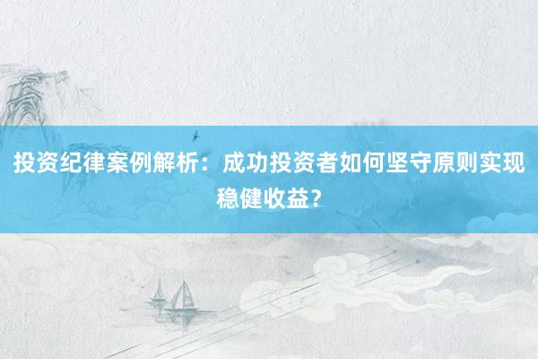 投资纪律案例解析:成功投资者如何坚守原则实现稳健收益?