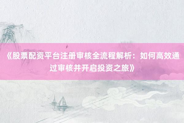 《股票配资平台注册审核全流程解析：如何高效通过审核并开启投资之旅》