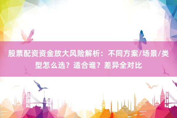 股票配资资金放大风险解析：不同方案/场景/类型怎么选？适合谁？差异全对比