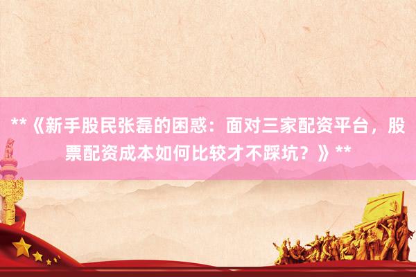 **《新手股民张磊的困惑：面对三家配资平台，股票配资成本如何比较才不踩坑？》**