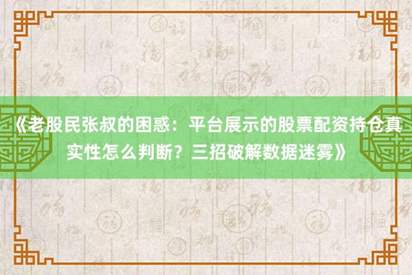 《老股民张叔的困惑：平台展示的股票配资持仓真实性怎么判断？三招破解数据迷雾》