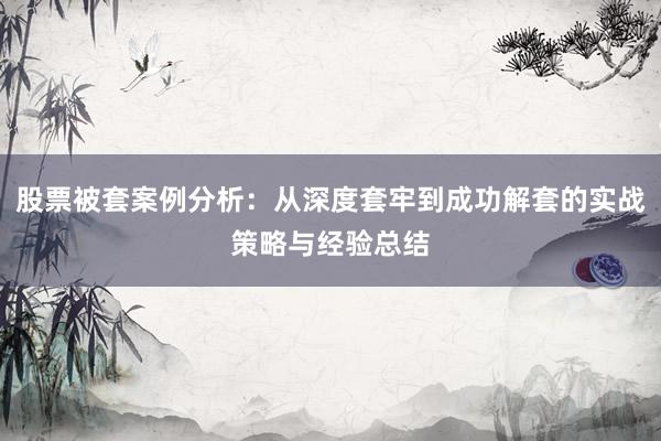 股票被套案例分析：从深度套牢到成功解套的实战策略与经验总结
