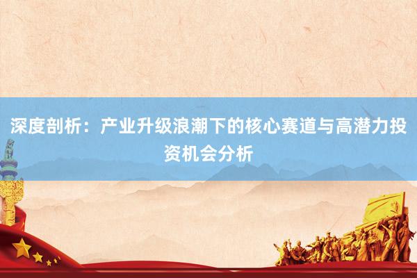 深度剖析：产业升级浪潮下的核心赛道与高潜力投资机会分析