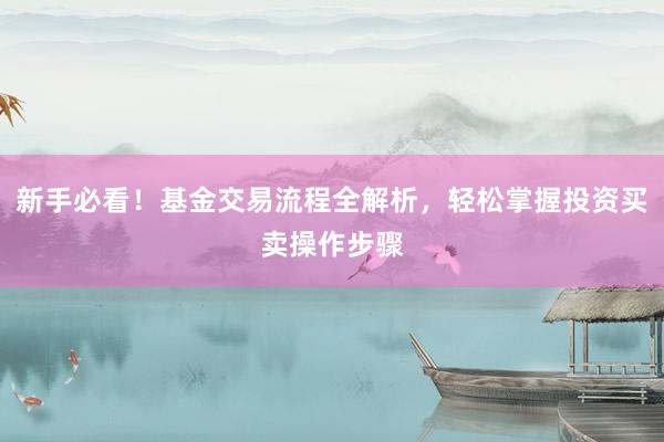 新手必看！基金交易流程全解析，轻松掌握投资买卖操作步骤