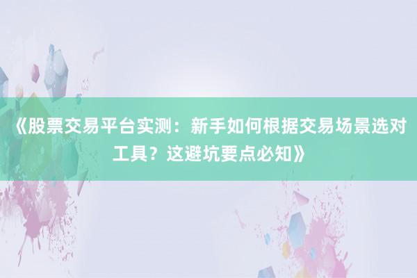 《股票交易平台实测：新手如何根据交易场景选对工具？这避坑要点必知》