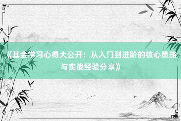 《基金学习心得大公开：从入门到进阶的核心策略与实战经验分享》