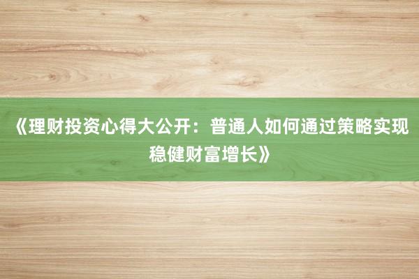 《理财投资心得大公开：普通人如何通过策略实现稳健财富增长》