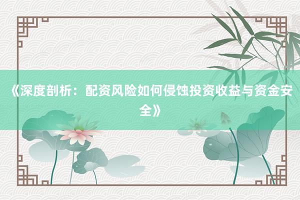 《深度剖析:配资风险如何侵蚀投资收益与资金安全》