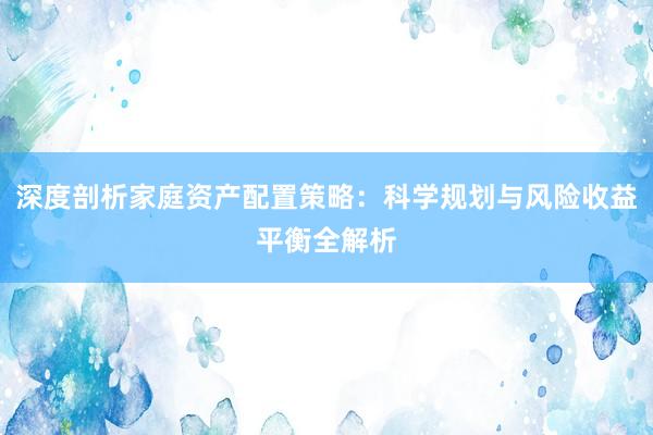 深度剖析家庭资产配置策略：科学规划与风险收益平衡全解析