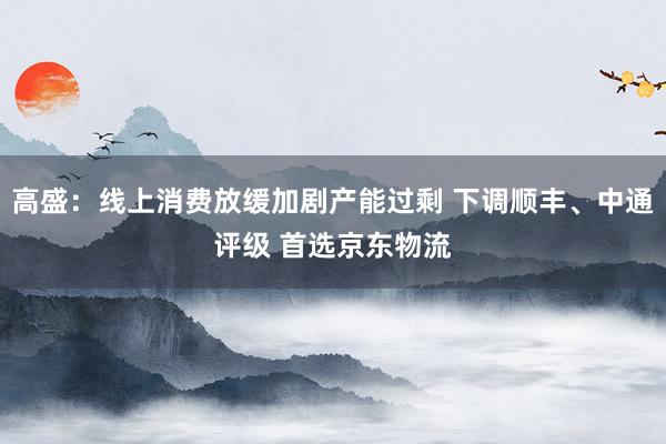 高盛：线上消费放缓加剧产能过剩 下调顺丰、中通评级 首选京东物流