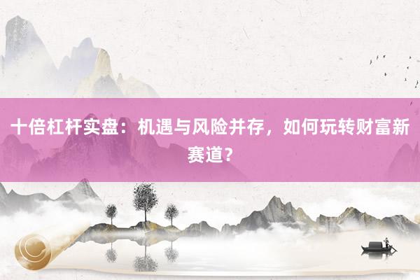 十倍杠杆实盘：机遇与风险并存，如何玩转财富新赛道？