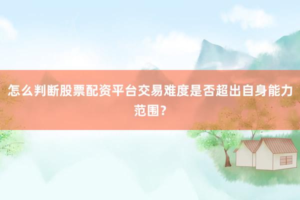 怎么判断股票配资平台交易难度是否超出自身能力范围？